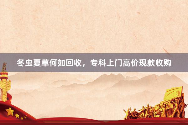 冬虫夏草何如回收，专科上门高价现款收购